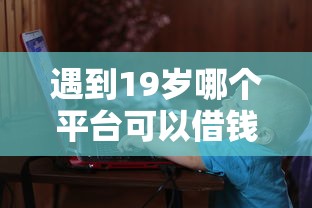 遇到19岁哪个平台可以借钱怎么办?或可尝试这6个18岁必过的贷款平台 遇到19岁哪个平台可以借钱怎么办?或可尝试这6个18岁必过的贷款平台