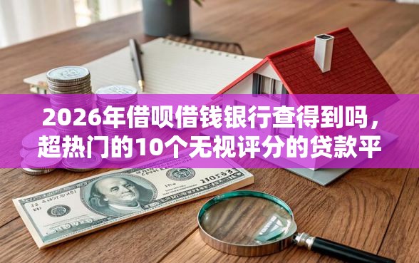 2026年借呗借钱银行查得到吗，超热门的10个无视评分的贷款平台推荐