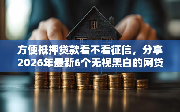 方便抵押贷款看不看征信，分享2026年最新6个无视黑白的网贷软件