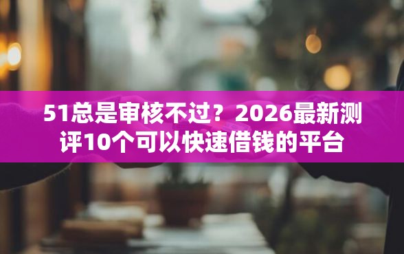 51总是审核不过？2026最新测评10个可以快速借钱的平台