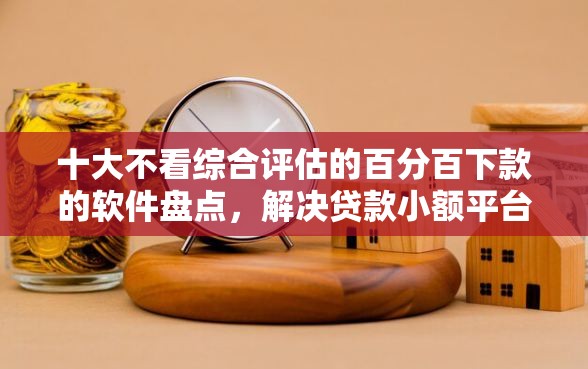 十大不看综合评估的百分百下款的软件盘点，解决贷款小额平台排行的问题