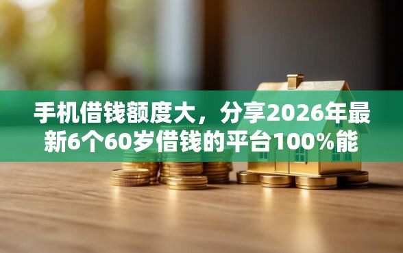 手机借钱额度大，分享2026年最新6个60岁借钱的平台100%能借到