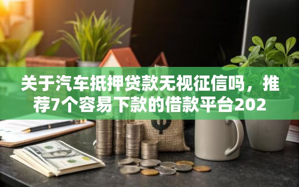 关于汽车抵押贷款无视征信吗，推荐7个容易下款的借款平台2025给你