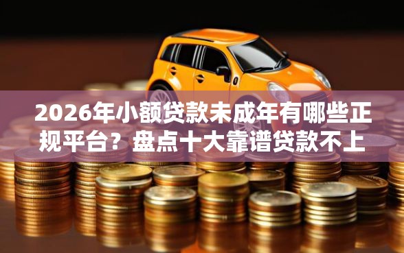 2026年小额贷款未成年有哪些正规平台？盘点十大靠谱贷款不上诚信平台的口子