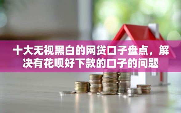 十大无视黑白的网贷口子盘点，解决有花呗好下款的口子的问题