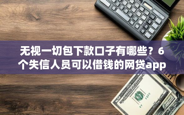 无视一切包下款口子有哪些？6个失信人员可以借钱的网贷app推荐给你