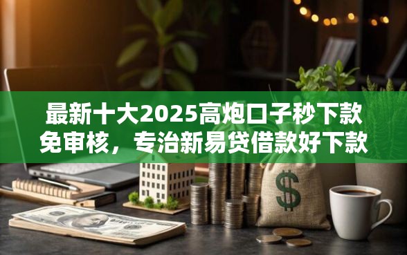 最新十大2025高炮口子秒下款免审核，专治新易贷借款好下款吗