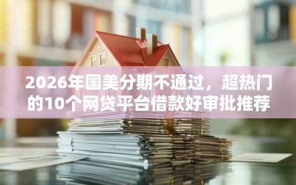 2026年国美分期不通过，超热门的10个网贷平台借款好审批推荐