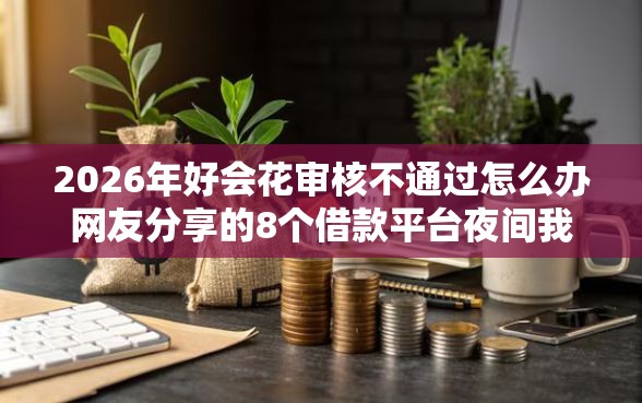 2026年好会花审核不通过怎么办网友分享的8个借款平台夜间我觉得不错！