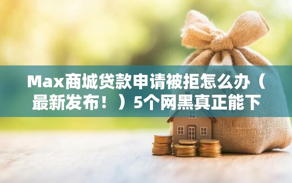 Max商城贷款申请被拒怎么办（最新发布！）5个网黑真正能下款的软件