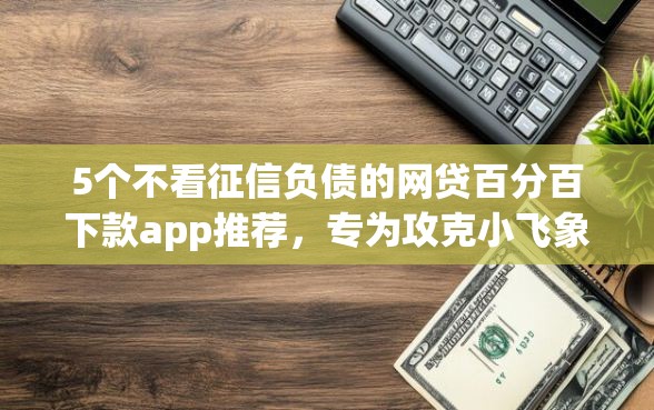 5个不看征信负债的网贷百分百下款app推荐，专为攻克小飞象贷款app怎么下载难题