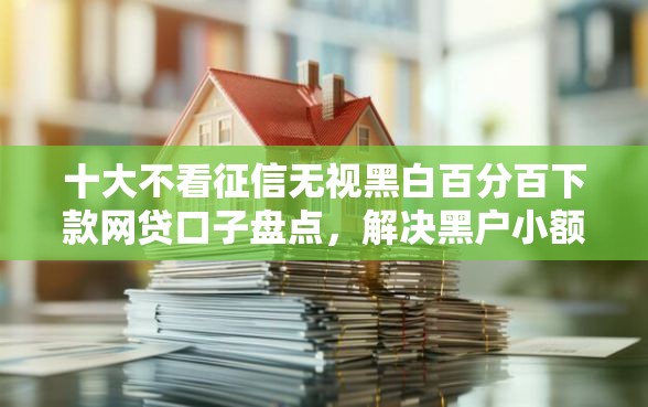 十大不看征信无视黑白百分百下款网贷口子盘点，解决黑户小额网贷口子有吗的问题