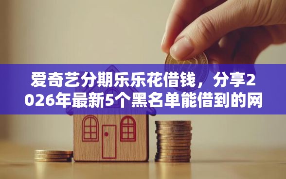爱奇艺分期乐乐花借钱，分享2026年最新5个黑名单能借到的网贷平台