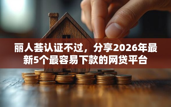 丽人荟认证不过，分享2026年最新5个最容易下款的网贷平台