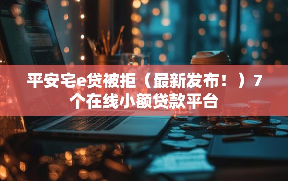 平安宅e贷被拒（最新发布！）7个在线小额贷款平台