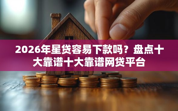 2026年星贷容易下款吗？盘点十大靠谱十大靠谱网贷平台