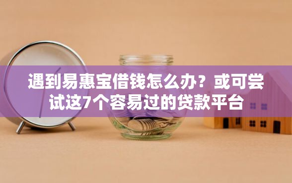 遇到易惠宝借钱怎么办？或可尝试这7个容易过的贷款平台