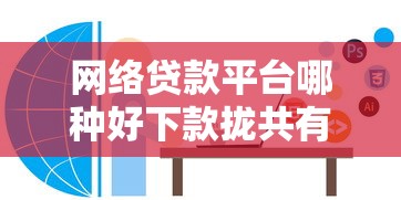 网络贷款平台哪种好下款拢共有哪些选择？7个独家贷款的软件详解