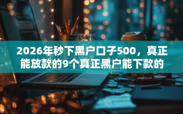 2026年秒下黑户口子500，真正能放款的9个真正黑户能下款的网贷平台推荐