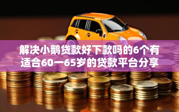 解决小鹅贷款好下款吗的6个有适合60一65岁的贷款平台分享