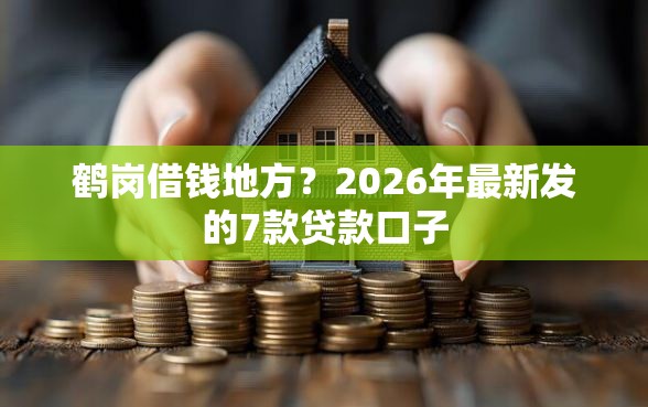 鹤岗借钱地方？2026年最新发的7款贷款口子