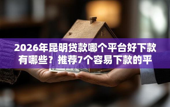 2026年昆明贷款哪个平台好下款有哪些？推荐7个容易下款的平台