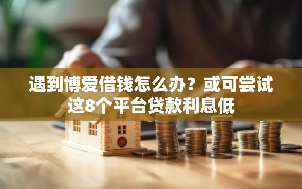 遇到博爱借钱怎么办？或可尝试这8个平台贷款利息低