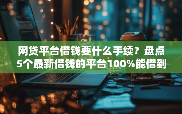 网贷平台借钱要什么手续？盘点5个最新借钱的平台100%能借到给你参考