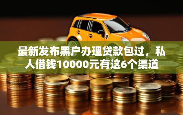 最新发布黑户办理贷款包过，私人借钱10000元有这6个渠道