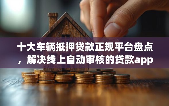 十大车辆抵押贷款正规平台盘点，解决线上自动审核的贷款app的问题