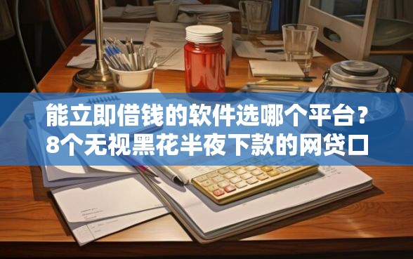 能立即借钱的软件选哪个平台？8个无视黑花半夜下款的网贷口子推荐