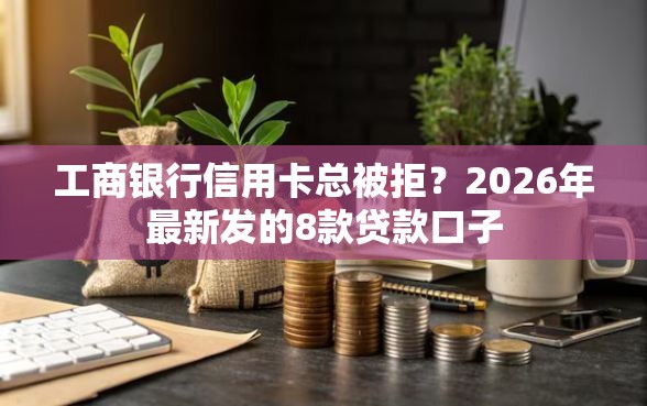 工商银行信用卡总被拒？2026年最新发的8款贷款口子