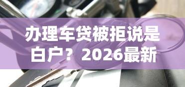 办理车贷被拒说是白户？2026最新测评10个黑户平台能借到钱啊急用