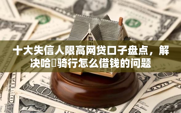 十大失信人限高网贷口子盘点，解决哈啰骑行怎么借钱的问题