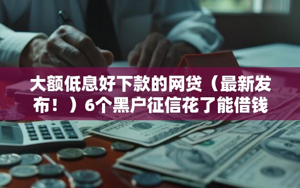 大额低息好下款的网贷（最新发布！）6个黑户征信花了能借钱的平台