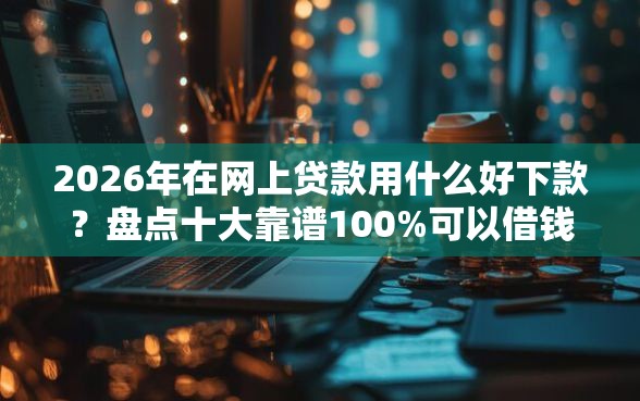 2026年在网上贷款用什么好下款？盘点十大靠谱100%可以借钱的平台