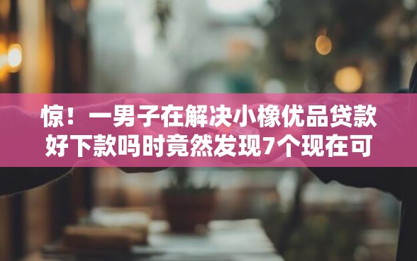 惊！一男子在解决小橡优品贷款好下款吗时竟然发现7个现在可以借钱的平台，事后分享了出来
