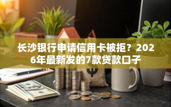 长沙银行申请信用卡被拒？2026年最新发的7款贷款口子