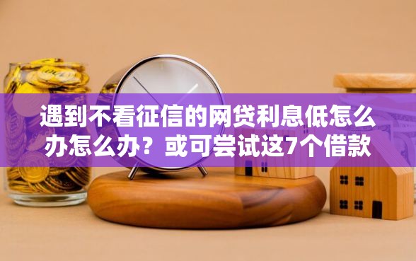 遇到不看征信的网贷利息低怎么办怎么办？或可尝试这7个借款平台好借钱又快又不看征信