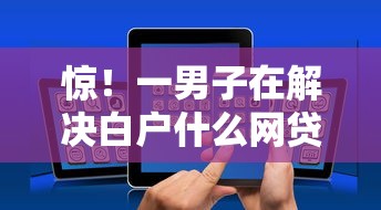 惊！一男子在解决白户什么网贷比较好下时竟然发现10个小额贷平台最容易下款，事后分享了出来