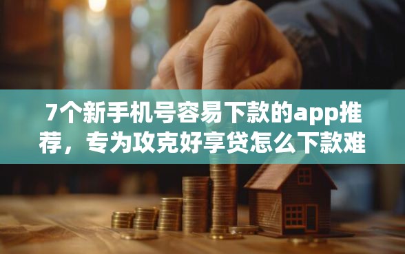 7个新手机号容易下款的app推荐，专为攻克好享贷怎么下款难题