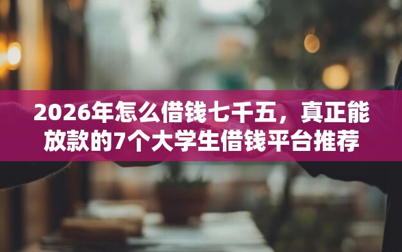 2026年怎么借钱七千五，真正能放款的7个大学生借钱平台推荐