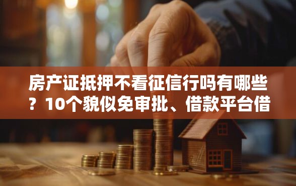 房产证抵押不看征信行吗有哪些？10个貌似免审批、借款平台借钱容易合集