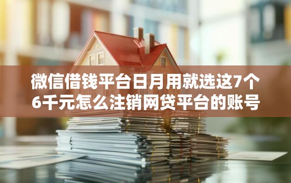 微信借钱平台日月用就选这7个6千元怎么注销网贷平台的账号