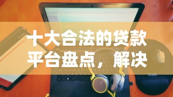 十大合法的贷款平台盘点，解决小额贷款无征信秒通过1000的问题