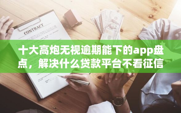 十大高炮无视逾期能下的app盘点，解决什么贷款平台不看征信好下款的问题