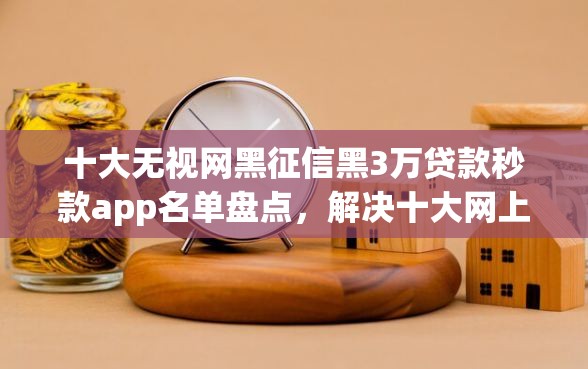 十大无视网黑征信黑3万贷款秒款app名单盘点，解决十大网上借钱平台的问题