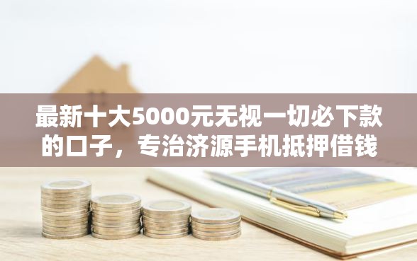 最新十大5000元无视一切必下款的口子，专治济源手机抵押借钱