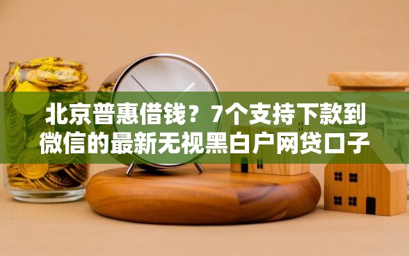 北京普惠借钱?7个支持下款到微信的最新无视黑白户网贷口子 北京普惠借钱?7个支持下款到微信的最新无视黑白户网贷口子