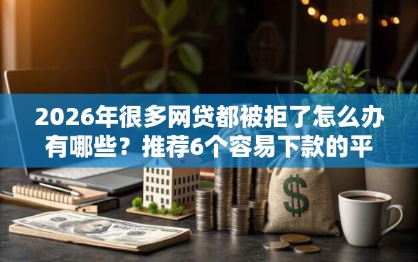2026年很多网贷都被拒了怎么办有哪些？推荐6个容易下款的平台